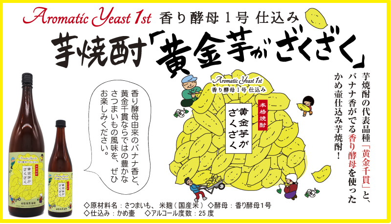 Aromatic Yeast 1st 香り酵母1号仕込み
芋焼酎「黄金芋がざくざく」 Aromatic Yeast 1st
香り酵母1号仕込み 芋焼酎の代表品種「黄金千貫」と、 バナナ香がでる香り酵母を使った かめ壷仕込み芋焼酎! 本格焼酎 黄金芋が ざくざく 香り酵母由来のバナナ香と、 黄金千貫ならではの豊かな さつまいもの風味を、ぜひ お楽しみください。
>原材料名:さつまいも、米麹(国産米) <酵母:香り酵母1号
>仕込み:かめ壷 <アルコール度数:25度